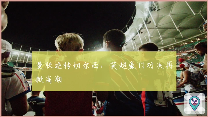 曼联逆转切尔西,英超豪门对决再掀高潮