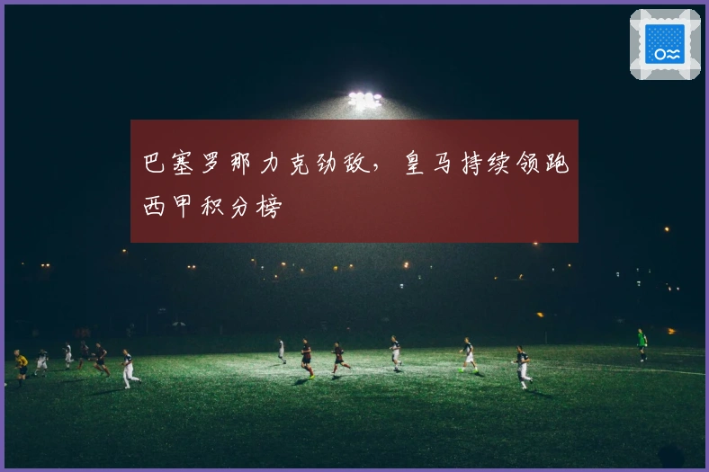 巴塞罗那力克劲敌，皇马持续领跑西甲积分榜