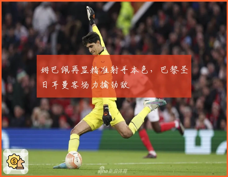 姆巴佩再显精准射手本色，巴黎圣日耳曼客场力擒劲敌