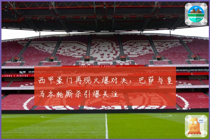 西甲豪门再现火爆对决，巴萨与皇马本轮厮杀引爆关注