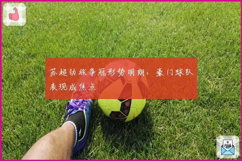 苏超劲旅争冠形势明朗，豪门球队表现成焦点