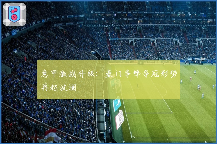 意甲激战升级：豪门争锋争冠形势再起波澜