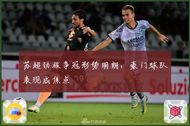 苏超劲旅争冠形势明朗,豪门球队表现成焦点