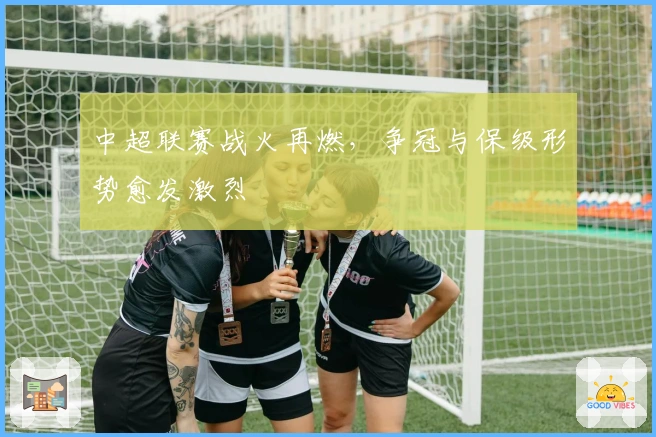 中超联赛战火再燃，争冠与保级形势愈发激烈