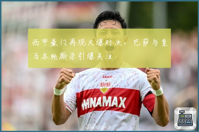 西甲豪门再现火爆对决，巴萨与皇马本轮厮杀引爆关注