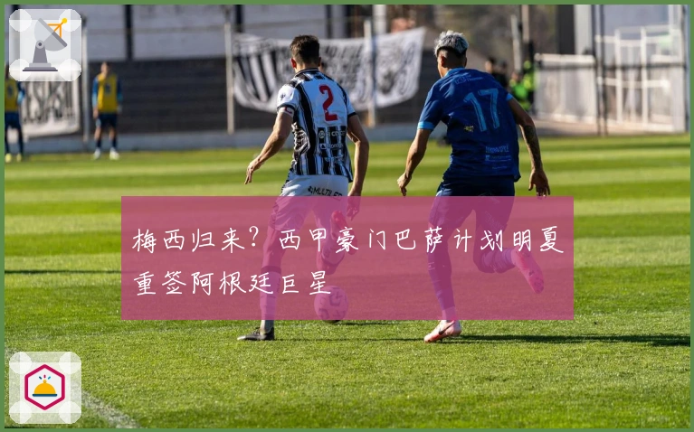 梅西归来？西甲豪门巴萨计划明夏重签阿根廷巨星